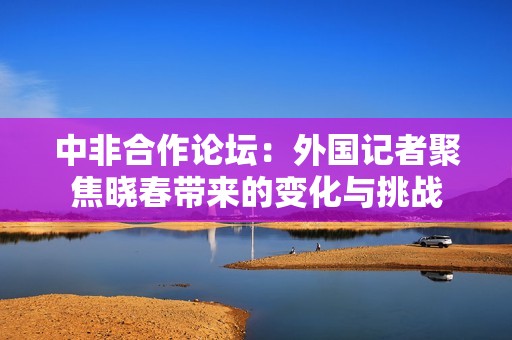 中非合作论坛：外国记者聚焦晓春带来的变化与挑战