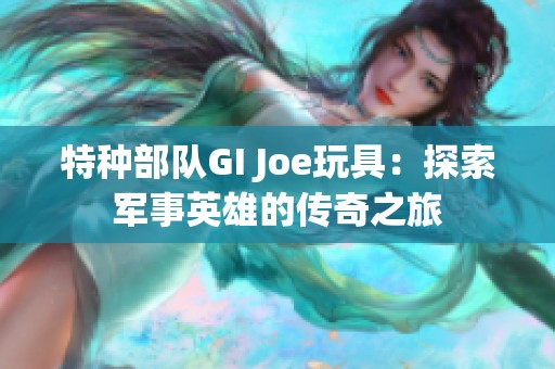 特种部队GI Joe玩具：探索军事英雄的传奇之旅