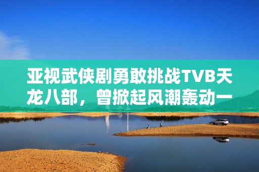 亚视武侠剧勇敢挑战TVB天龙八部，曾掀起风潮轰动一时