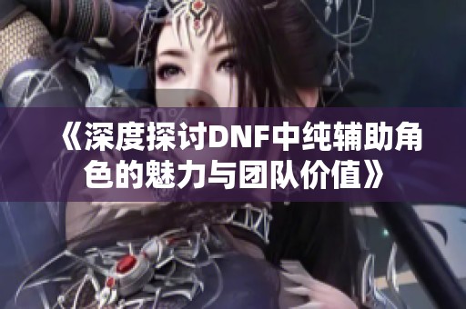 《深度探讨DNF中纯辅助角色的魅力与团队价值》