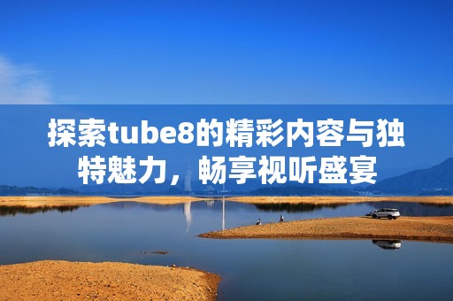 探索tube8的精彩内容与独特魅力，畅享视听盛宴