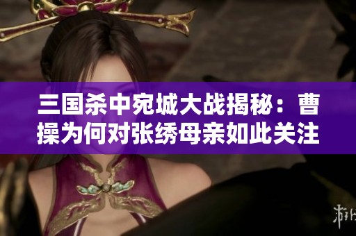 三国杀中宛城大战揭秘：曹操为何对张绣母亲如此关注