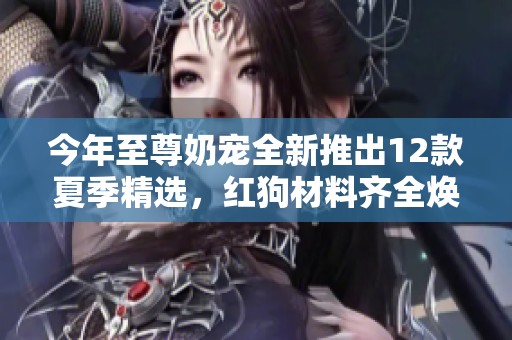 今年至尊奶宠全新推出12款夏季精选，红狗材料齐全焕新升级