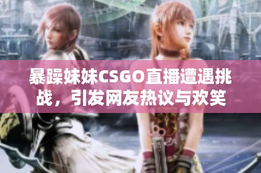 暴躁妹妹CSGO直播遭遇挑战，引发网友热议与欢笑