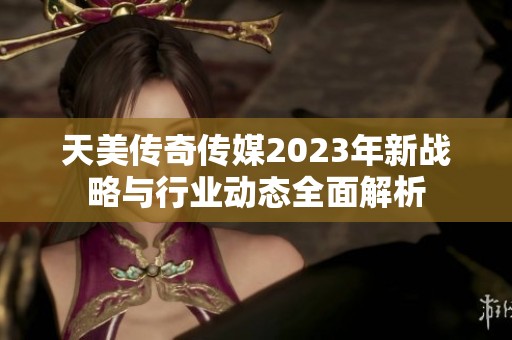 天美传奇传媒2023年新战略与行业动态全面解析