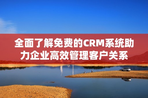 全面了解免费的CRM系统助力企业高效管理客户关系