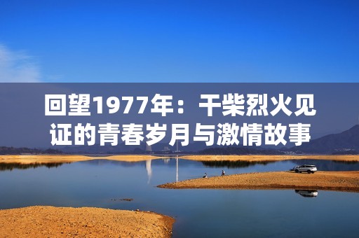 回望1977年：干柴烈火见证的青春岁月与激情故事