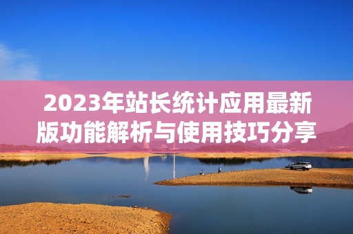 2023年站长统计应用最新版功能解析与使用技巧分享