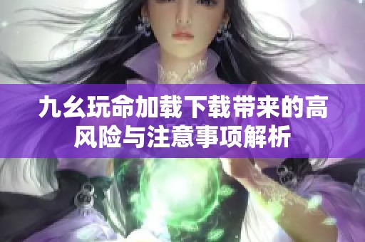 九幺玩命加载下载带来的高风险与注意事项解析