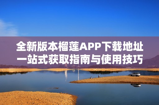 全新版本榴莲APP下载地址一站式获取指南与使用技巧