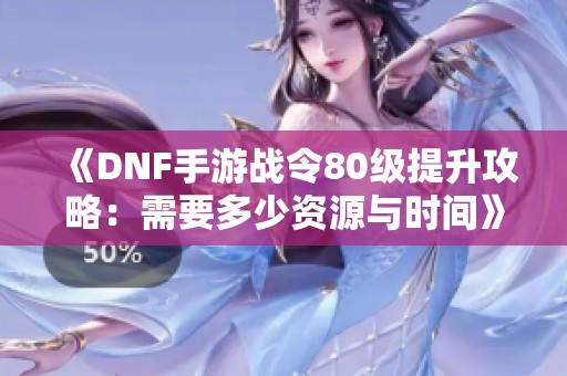 《DNF手游战令80级提升攻略：需要多少资源与时间》