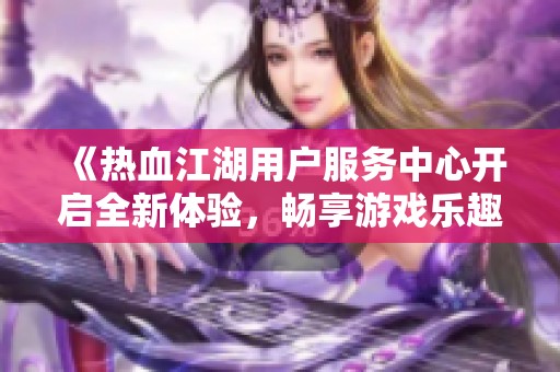 《热血江湖用户服务中心开启全新体验，畅享游戏乐趣与支持》