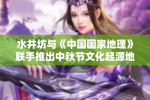 水井坊与《中国国家地理》联手推出中秋节文化起源地图