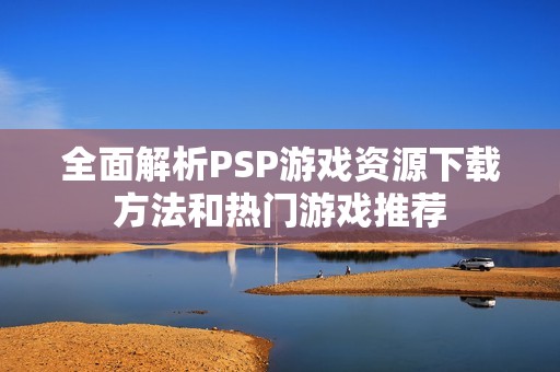 全面解析PSP游戏资源下载方法和热门游戏推荐