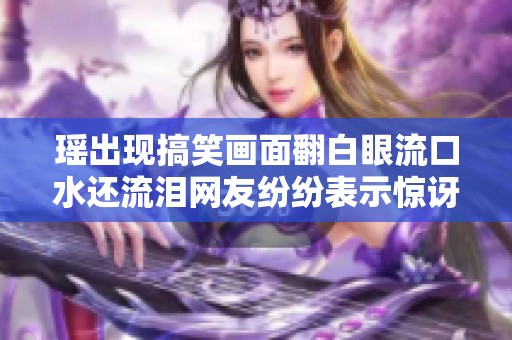 瑶出现搞笑画面翻白眼流口水还流泪网友纷纷表示惊讶