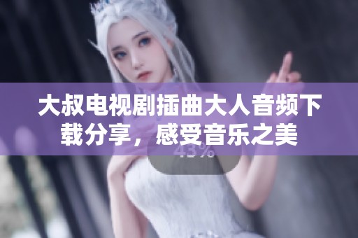 大叔电视剧插曲大人音频下载分享，感受音乐之美