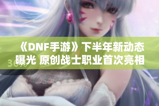 《DNF手游》下半年新动态曝光 原创战士职业首次亮相