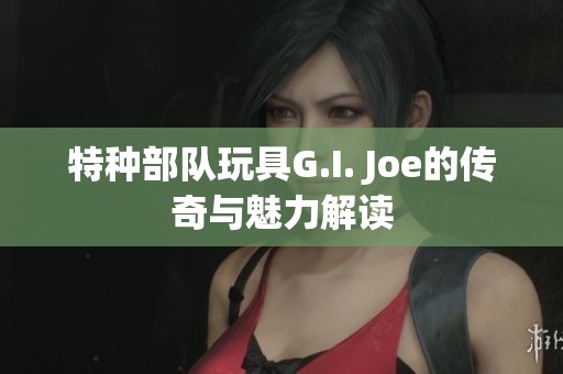 特种部队玩具G.I. Joe的传奇与魅力解读