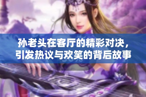 孙老头在客厅的精彩对决，引发热议与欢笑的背后故事