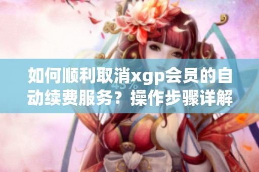 如何顺利取消xgp会员的自动续费服务？操作步骤详解