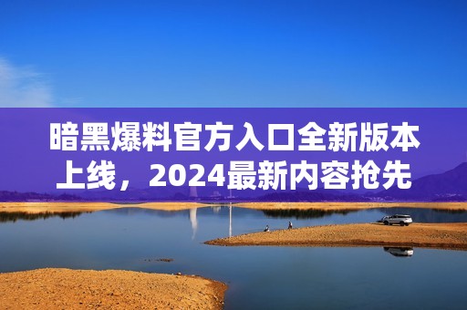 暗黑爆料官方入口全新版本上线，2024最新内容抢先体验！