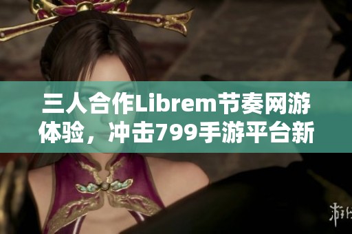 三人合作Librem节奏网游体验，冲击799手游平台新高峰