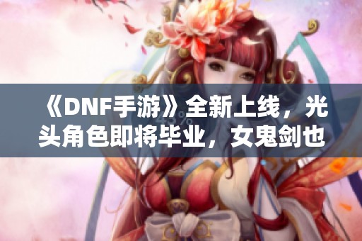 《DNF手游》全新上线，光头角色即将毕业，女鬼剑也迎来新篇章！