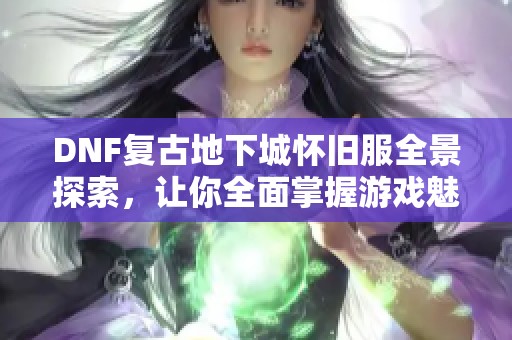 DNF复古地下城怀旧服全景探索，让你全面掌握游戏魅力与玩法