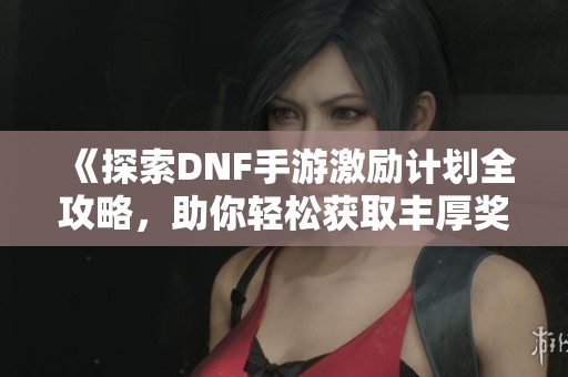 《探索DNF手游激励计划全攻略，助你轻松获取丰厚奖励》