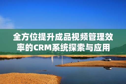 全方位提升成品视频管理效率的CRM系统探索与应用