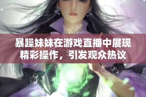 暴躁妹妹在游戏直播中展现精彩操作，引发观众热议