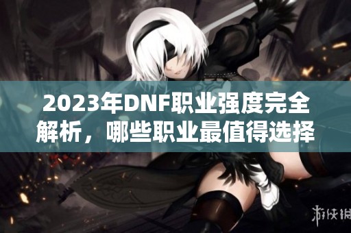 2023年DNF职业强度完全解析，哪些职业最值得选择