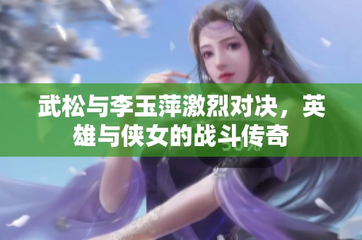 武松与李玉萍激烈对决，英雄与侠女的战斗传奇