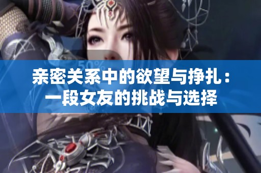 亲密关系中的欲望与挣扎：一段女友的挑战与选择