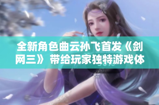 全新角色曲云孙飞首发《剑网三》 带给玩家独特游戏体验