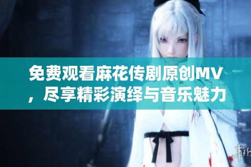 免费观看麻花传剧原创MV，尽享精彩演绎与音乐魅力