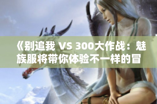 《别追我 VS 300大作战：魅族服将带你体验不一样的冒险》