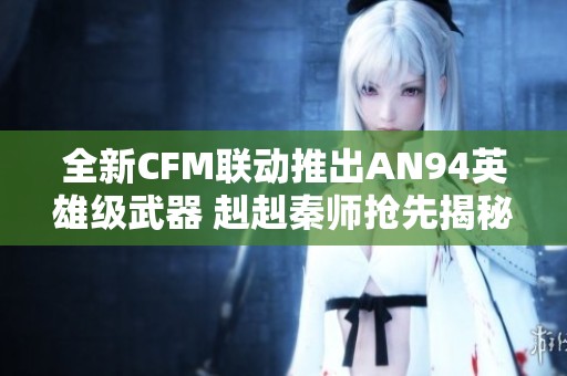 全新CFM联动推出AN94英雄级武器 赳赳秦师抢先揭秘攻略