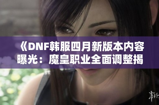 《DNF韩服四月新版本内容曝光：魔皇职业全面调整揭秘》