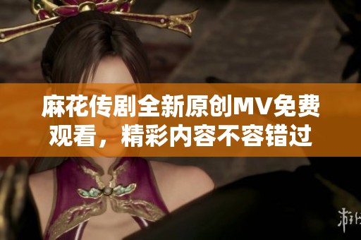 麻花传剧全新原创MV免费观看，精彩内容不容错过