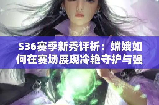 S36赛季新秀评析：嫦娥如何在赛场展现冷艳守护与强大实力