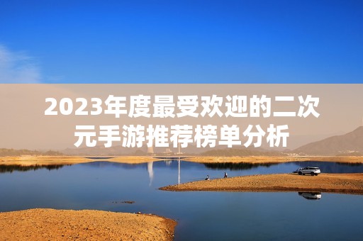 2023年度最受欢迎的二次元手游推荐榜单分析