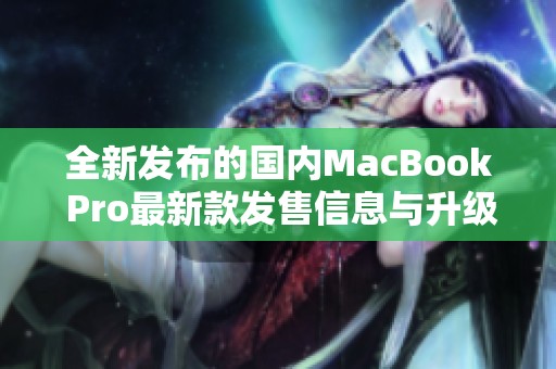 全新发布的国内MacBook Pro最新款发售信息与升级亮点揭秘