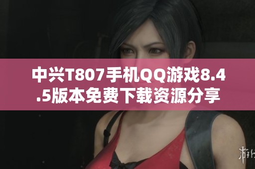 中兴T807手机QQ游戏8.4.5版本免费下载资源分享