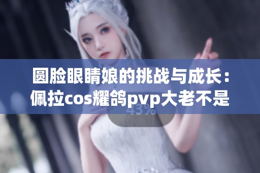 圆脸眼睛娘的挑战与成长：佩拉cos耀鸽pvp大老不是终点