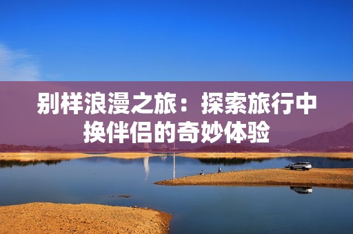 别样浪漫之旅：探索旅行中换伴侣的奇妙体验