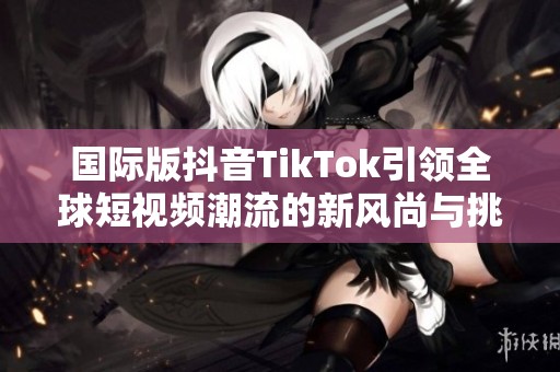 国际版抖音TikTok引领全球短视频潮流的新风尚与挑战