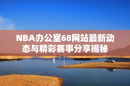 NBA办公室68网站最新动态与精彩赛事分享揭秘