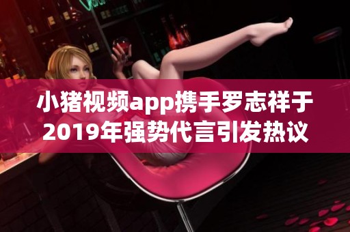 小猪视频app携手罗志祥于2019年强势代言引发热议