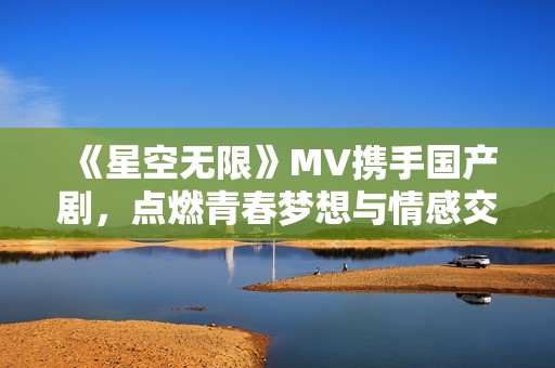 《星空无限》MV携手国产剧，点燃青春梦想与情感交织的故事